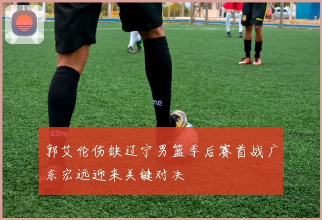 郭艾伦伤缺辽宁男篮季后赛首战广东宏远迎来关键对决