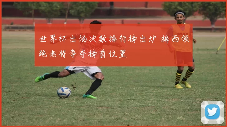 世界杯出场次数排行榜出炉 梅西领跑老将争夺榜首位置