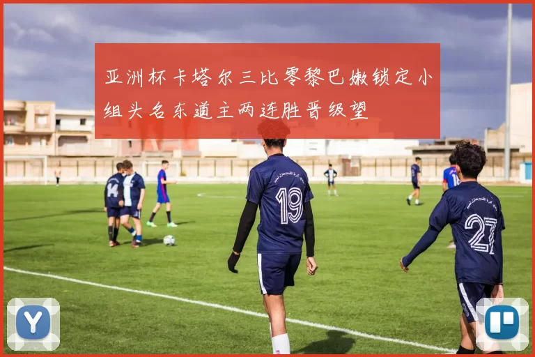 亚洲杯卡塔尔三比零黎巴嫩锁定小组头名东道主两连胜晋级望