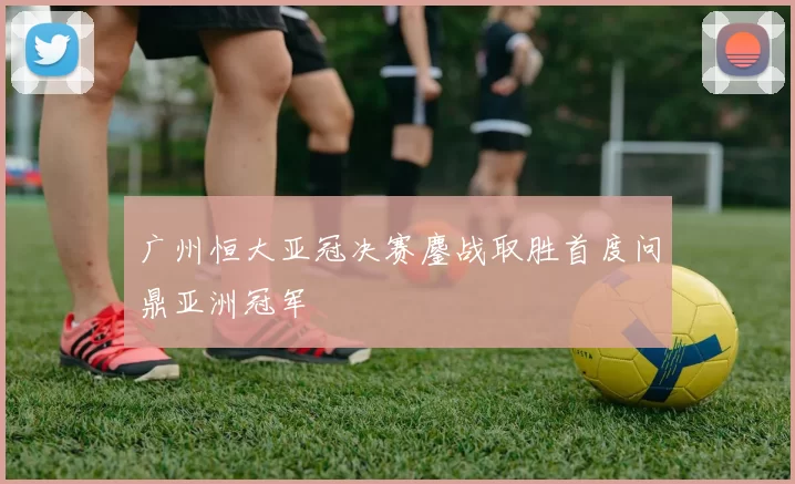 广州恒大亚冠决赛鏖战取胜首度问鼎亚洲冠军