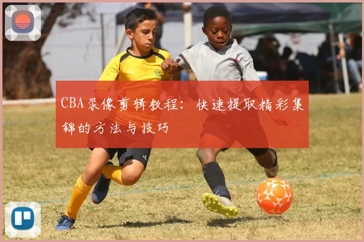 CBA录像剪辑教程：快速提取精彩集锦的方法与技巧