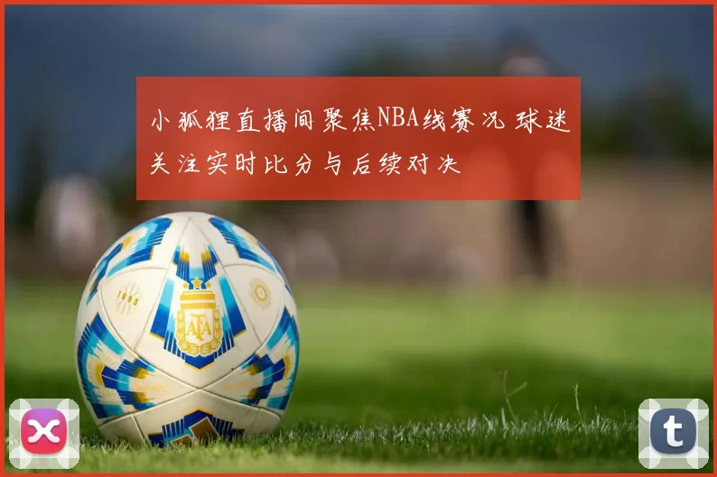小狐狸直播间聚焦NBA线赛况 球迷关注实时比分与后续对决