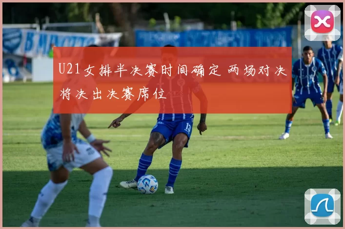U21女排半决赛时间确定 两场对决将决出决赛席位