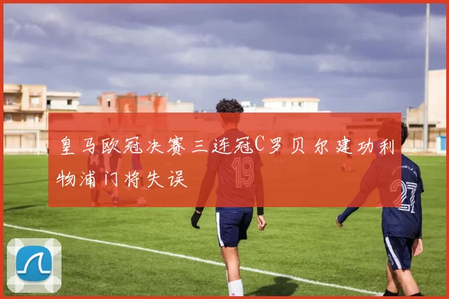 皇马欧冠决赛三连冠C罗贝尔建功利物浦门将失误