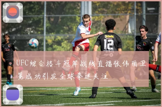 UFC综合格斗冠军战线直播张伟丽卫冕成功引发全球拳迷关注