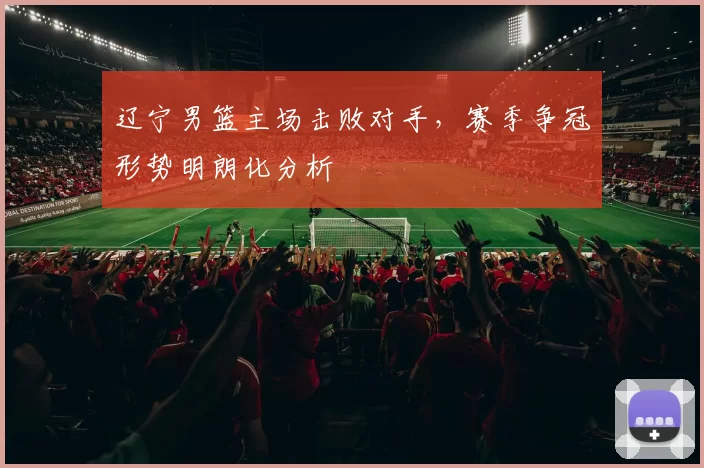 辽宁男篮主场击败对手，赛季争冠形势明朗化分析