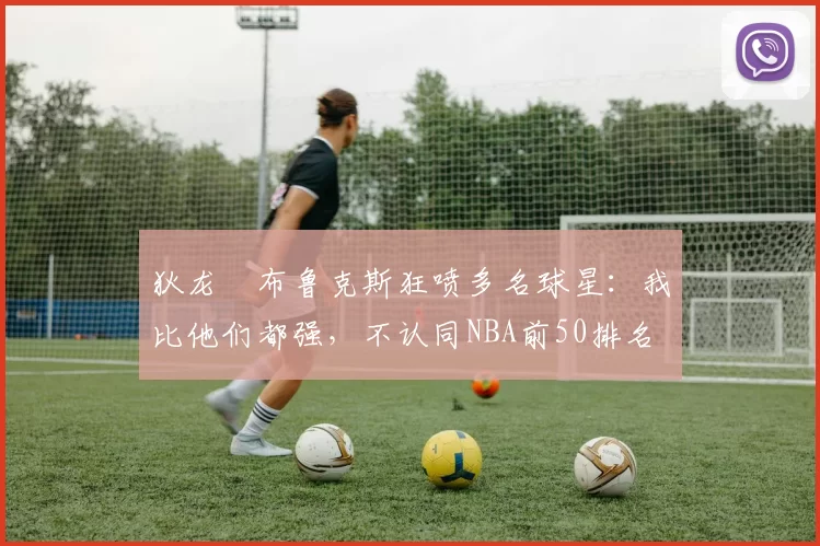 狄龙・布鲁克斯狂喷多名球星:我比他们都强,不认同NBA前50排名