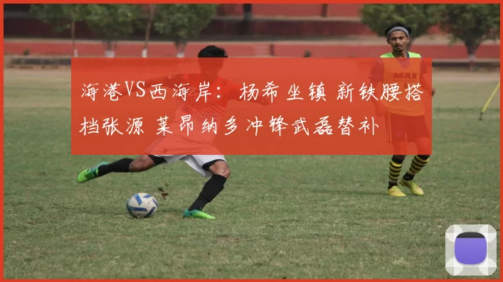 海港VS西海岸：杨希坐镇 新铁腰搭档张源 莱昂纳多冲锋武磊替补