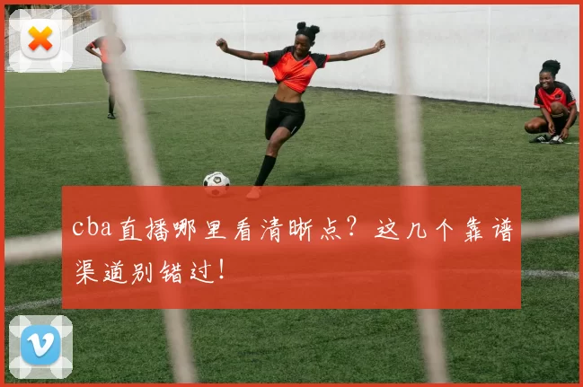 cba直播哪里看清晰点？这几个靠谱渠道别错过！