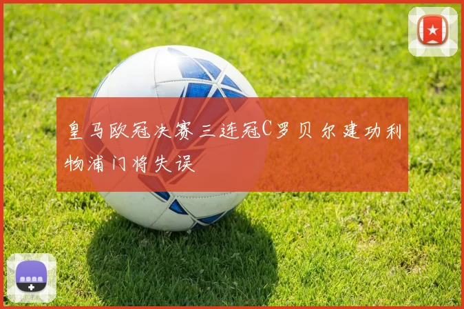 皇马欧冠决赛三连冠C罗贝尔建功利物浦门将失误