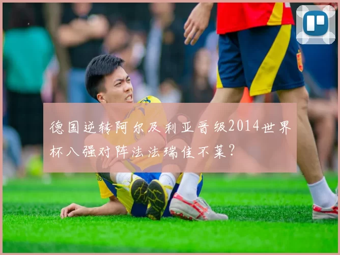 德国逆转阿尔及利亚晋级2014世界杯八强对阵法法瑞佳不莱？
