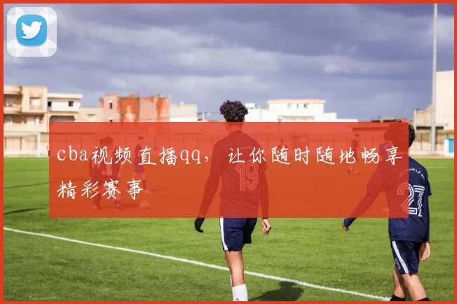 cba视频直播qq，让你随时随地畅享精彩赛事
