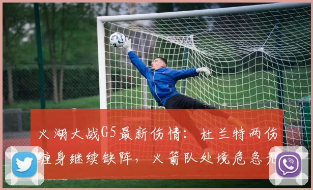 火湖大战G5最新伤情：杜兰特两伤缠身继续缺阵，火箭队处境危急无路可退_比赛_常规赛_季后赛