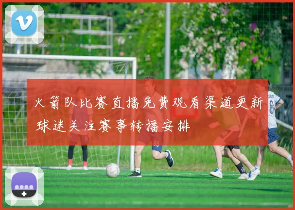 火箭队比赛直播免费观看渠道更新 球迷关注赛事转播安排