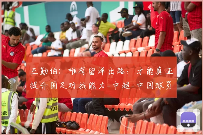 王勤伯:唯有留洋出路,才能真正提升国足对抗能力_中超_中国球员_欧洲