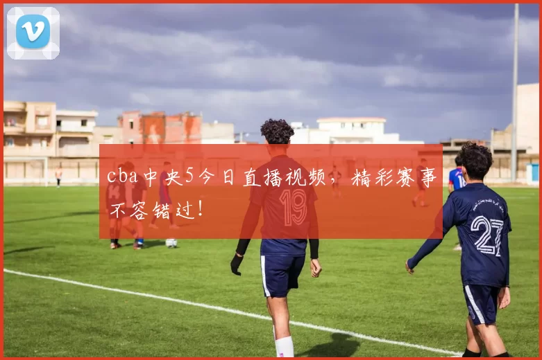 cba中央5今日直播视频，精彩赛事不容错过！