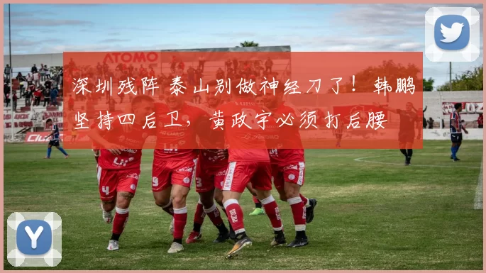 深圳残阵 泰山别做神经刀了！韩鹏坚持四后卫，黄政宇必须打后腰