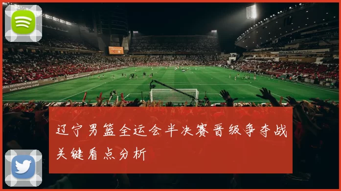 辽宁男篮全运会半决赛晋级争夺战关键看点分析