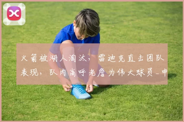 火箭被湖人淘汰，雷迪克直击团队表现，队内高呼老詹为伟大球员_申京_勒布朗·詹姆斯_1