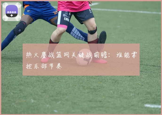 热火鏖战篮网关键战前瞻：谁能掌控东部节奏