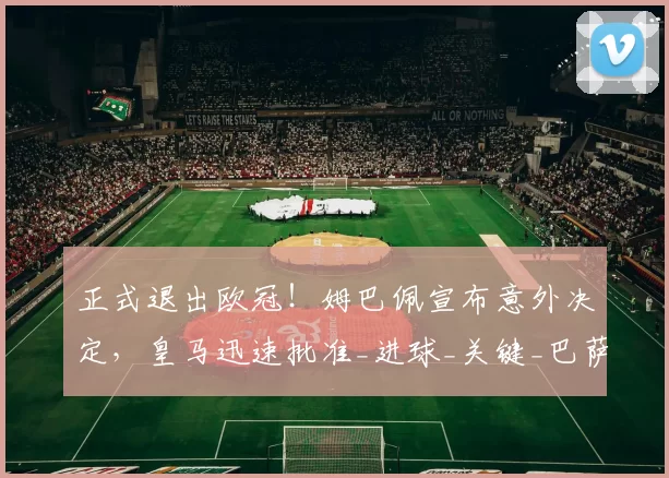 正式退出欧冠!姆巴佩宣布意外决定,皇马迅速批准_进球_关键_巴萨