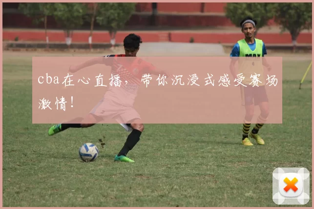 cba在心直播，带你沉浸式感受赛场激情！