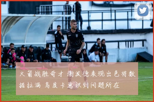 火箭战胜奇才 谢泼德表现出色将数据拉满 乌度卡意识到问题所在