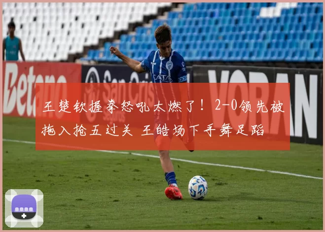 王楚钦握拳怒吼太燃了！2-0领先被拖入抢五过关 王皓场下手舞足蹈