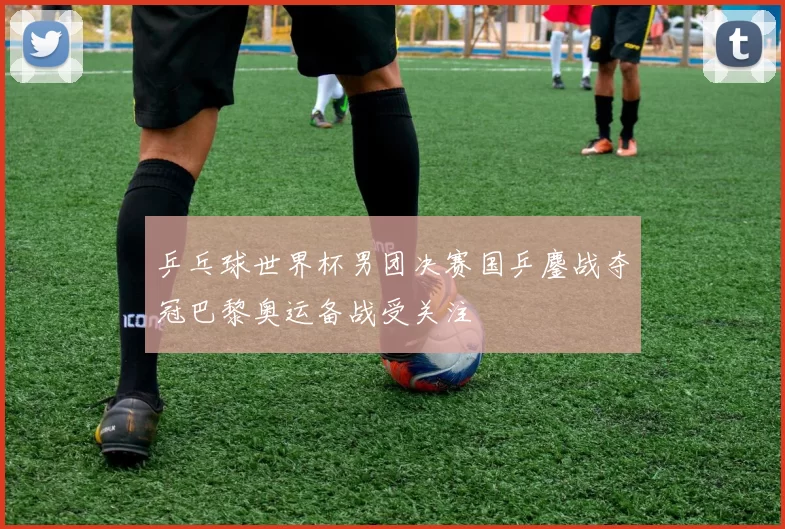 乒乓球世界杯男团决赛国乒鏖战夺冠巴黎奥运备战受关注