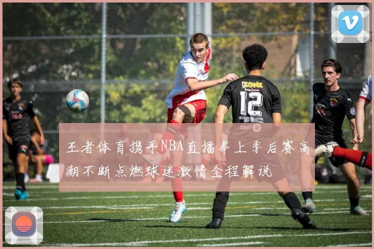 王者体育携手NBA直播奉上季后赛高潮不断点燃球迷激情全程解说