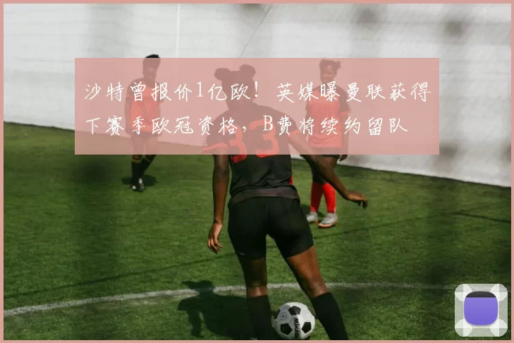 沙特曾报价1亿欧！英媒曝曼联获得下赛季欧冠资格，B费将续约留队