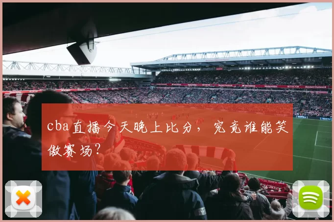 cba直播今天晚上比分，究竟谁能笑傲赛场？