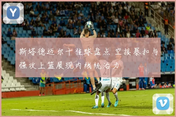 斯塔德迈尔十佳球盘点 空接暴扣与强攻上篮展现内线统治力