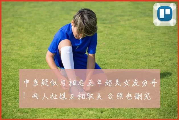 申京疑似与相恋五年超美女友分手！两人社媒互相取关 合照也删完
