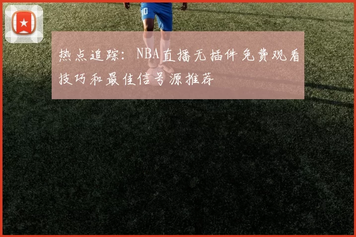 热点追踪：NBA直播无插件免费观看技巧和最佳信号源推荐