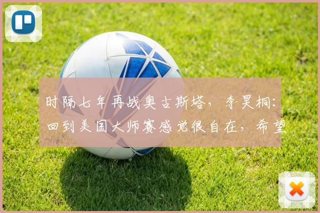 时隔七年再战奥古斯塔,李昊桐:回到美国大师赛感觉很自在,希望先晋级