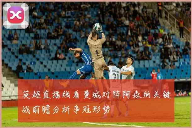 英超直播线看曼城对阵阿森纳关键战前瞻分析争冠形势