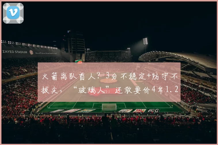 火箭离队首人？3分不稳定+防守不拔尖，“玻璃人”还敢要价4年1.2亿