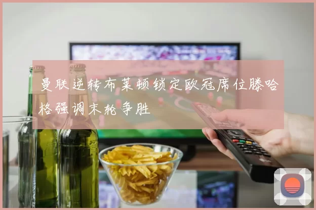 曼联逆转布莱顿锁定欧冠席位滕哈格强调末轮争胜