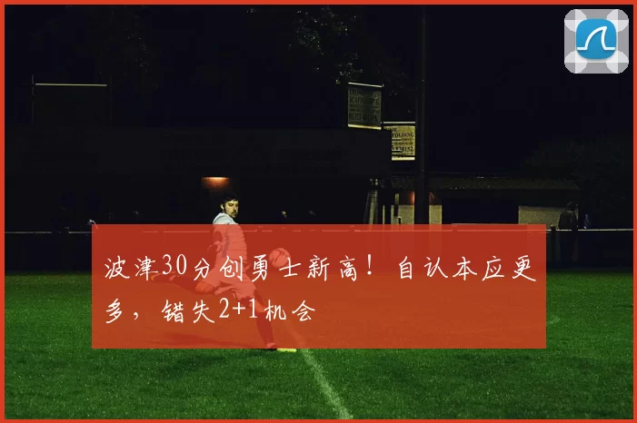 波津30分创勇士新高!自认本应更多,错失2+1机会