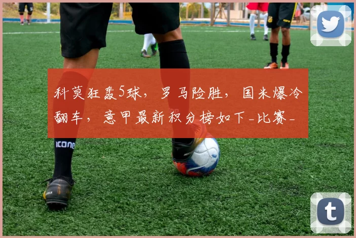 科莫狂轰5球,罗马险胜,国米爆冷翻车,意甲最新积分榜如下_比赛_阿森纳_皇家马德里