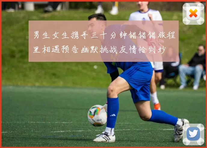 男生女生携手三十分钟错错错旅程里相遇预告幽默挑战友情恰到妙