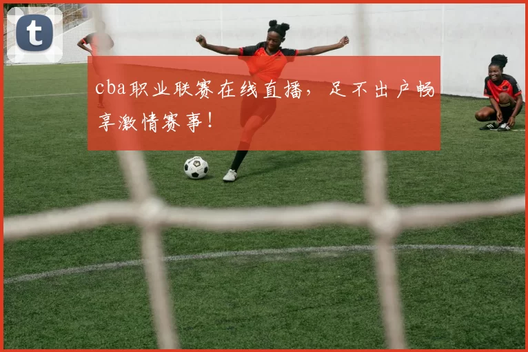 cba职业联赛在线直播，足不出户畅享激情赛事！