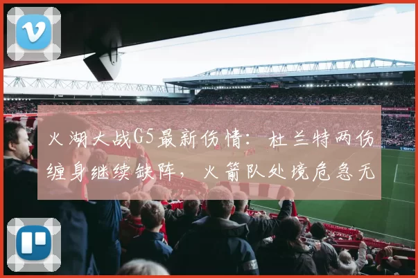 火湖大战G5最新伤情：杜兰特两伤缠身继续缺阵，火箭队处境危急无路可退_比赛_常规赛_季后赛