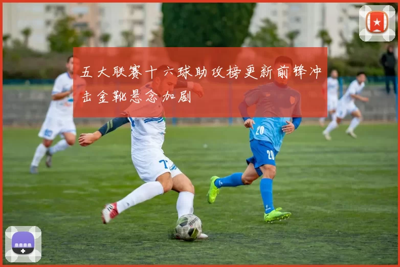 五大联赛十六球助攻榜更新前锋冲击金靴悬念加剧