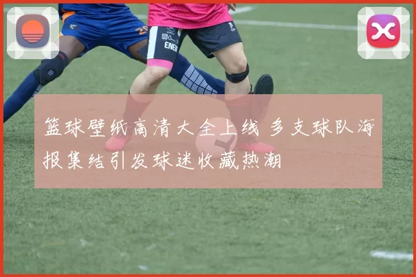 篮球壁纸高清大全上线 多支球队海报集结引发球迷收藏热潮