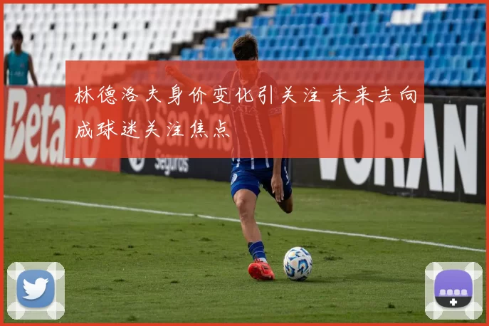 林德洛夫身价变化引关注 未来去向成球迷关注焦点