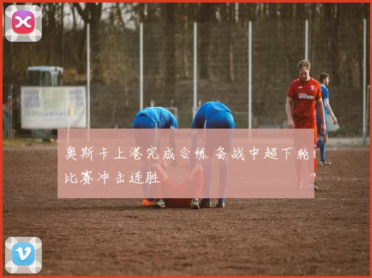 奥斯卡上港完成合练 备战中超下轮比赛冲击连胜