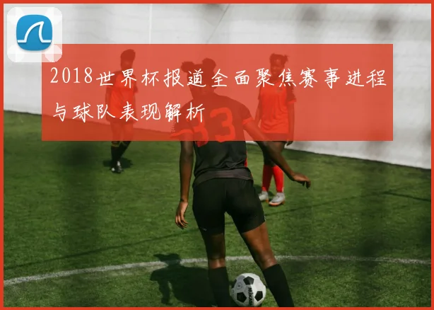 2018世界杯报道全面聚焦赛事进程与球队表现解析