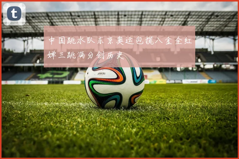 中国跳水队东京奥运包揽八金全红婵三跳满分创历史